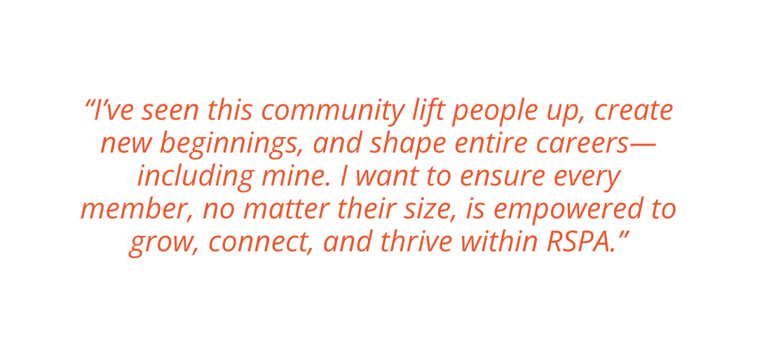 Ashley’s Vision for RSPA "I’ve seen this community lift people up, create new beginnings, and shape entire careers—including mine. I want to ensure every member, no matter their size, is empowered to grow, connect, and thrive within RSPA."