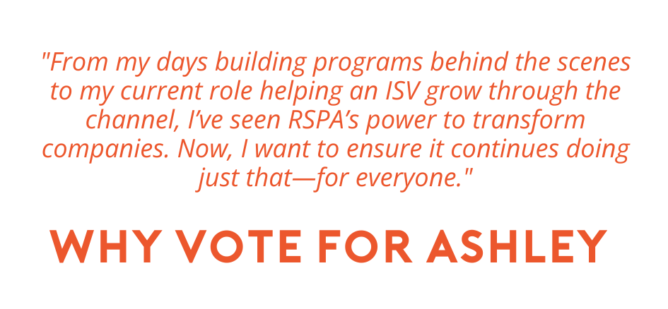 why vote for ashley. "From my days building programs behind the scenes to my current role helping an ISV grow through the channel, I’ve seen RSPA’s power to transform companies. Now, I want to ensure it continues doing just that—for everyone."